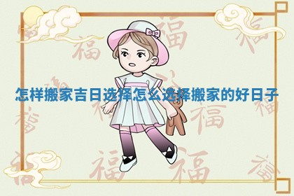 怎样搬家吉日选择_怎么选择搬家的好日子 怎样搬家吉日选择_怎么选择搬家的好日子
