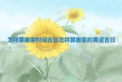 怎样算搬家时间吉日 怎样算搬家的黄道吉日