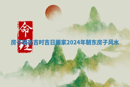 房子朝东吉时吉日搬家2024年 朝东房子风水