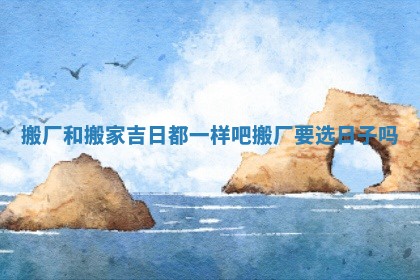 搬厂和搬家吉日都一样吧 搬厂要选日子吗