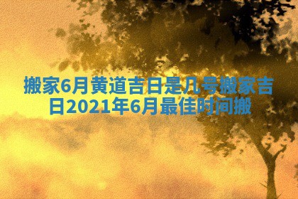 搬家6月黄道吉日是几号 搬家吉日2021年6月最佳时间搬