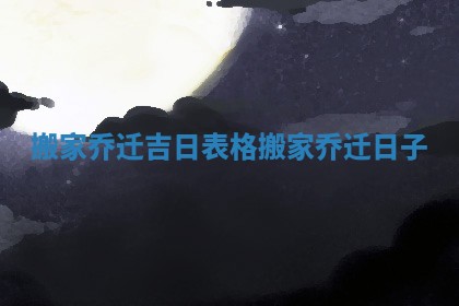 搬家乔迁吉日表格_搬家乔迁日子