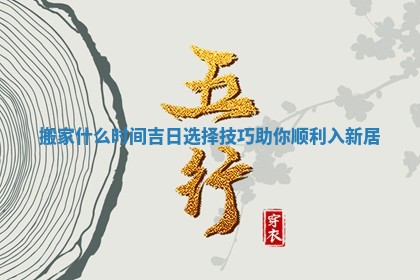 搬家什么时间吉日选择技巧助你顺利入新居