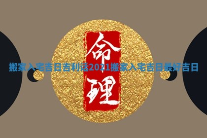 搬家入宅吉日吉利话_2021搬家入宅吉日最好吉日