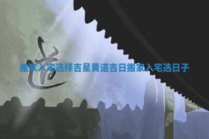 搬家入宅选择吉星黄道吉日 搬家入宅选日子