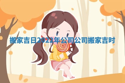 搬家吉日2022年公司 公司搬家吉时
