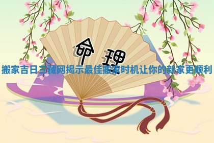 搬家吉日三藏网揭示最佳搬家时机让你的新家更顺利