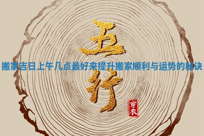 搬家吉日上午几点最好来提升搬家顺利与运势的秘诀