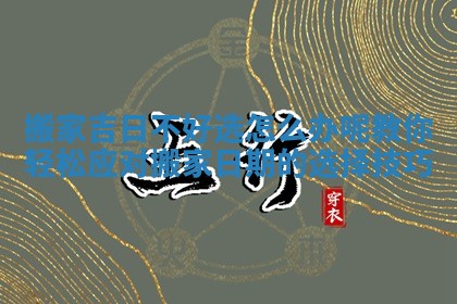 搬家吉日不好选怎么办呢教你轻松应对搬家日期的选择技巧