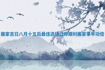搬家吉日八月十五后最佳选择让你顺利搬家事半功倍