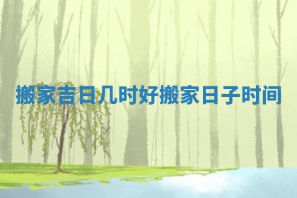 搬家吉日几时好 搬家日子时间