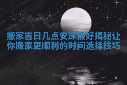 搬家吉日几点安床最好揭秘让你搬家更顺利的时间选择技巧
