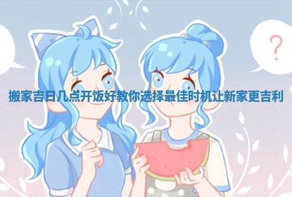 搬家吉日几点开饭好教你选择最佳时机让新家更吉利