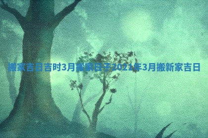 搬家吉日吉时3月_搬家日子2021年3月搬新家吉日