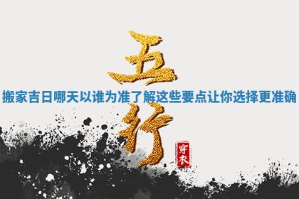 搬家吉日哪天以谁为准了解这些要点让你选择更准确