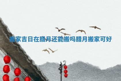 搬家吉日在腊月还能搬吗_腊月搬家可好