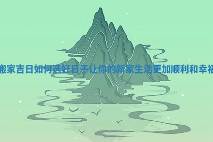 搬家吉日如何选好日子让你的新家生活更加顺利和幸福 搬家吉日如何选好日子让你的新家生活更加顺利和幸福