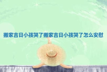 搬家吉日小孩哭了_搬家吉日小孩哭了怎么安慰 搬家吉日小孩哭了_搬家吉日小孩哭了怎么安慰