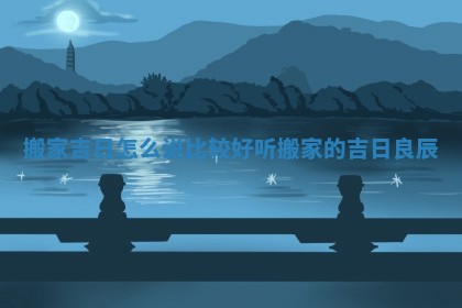 搬家吉日怎么说比较好听 搬家的吉日良辰