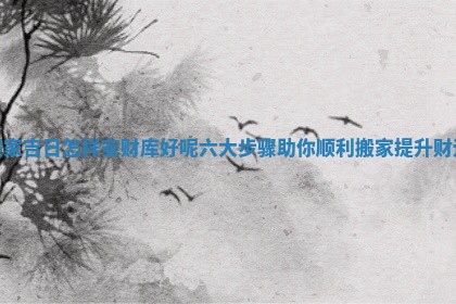 搬家吉日怎样安财库好呢六大步骤助你顺利搬家提升财运