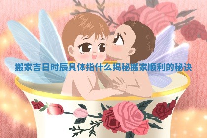 搬家吉日时辰具体指什么揭秘搬家顺利的秘诀