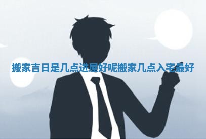 搬家吉日是几点进屋好呢 搬家几点入宅最好