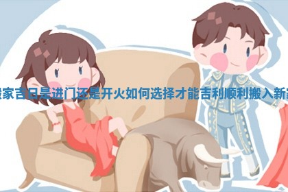 搬家吉日是进门还是开火如何选择才能吉利顺利搬入新家