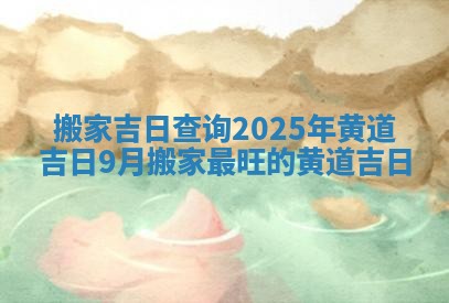 搬家吉日查询2025年黄道吉日 9月搬家最旺的黄道吉日