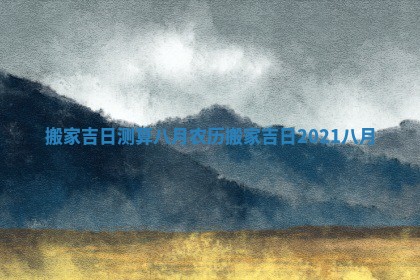 搬家吉日测算八月农历_搬家吉日2021八月