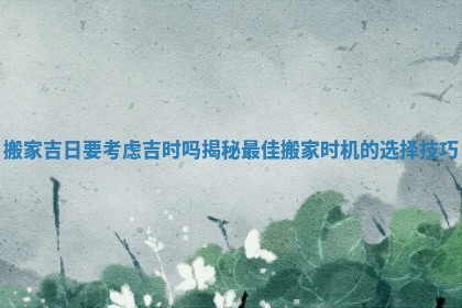 搬家吉日要考虑吉时吗揭秘最佳搬家时机的选择技巧