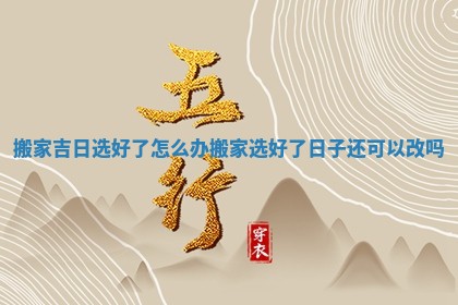 搬家吉日选好了怎么办_搬家选好了日子还可以改吗