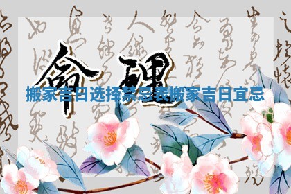 搬家吉日选择禁忌表_搬家吉日宜忌