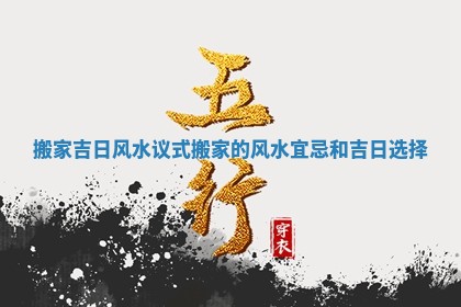 搬家吉日风水议式_搬家的风水宜忌和吉日选择