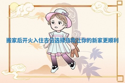 搬家后开火入住吉日选择指南让你的新家更顺利