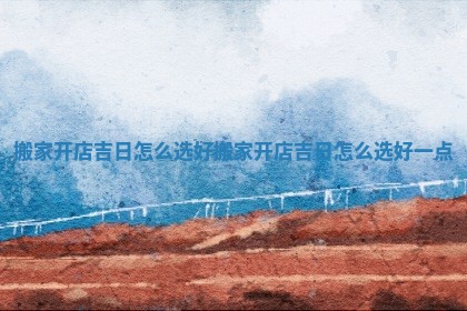 搬家开店吉日怎么选好 搬家开店吉日怎么选好一点