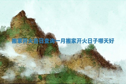 搬家开火吉日查询一月 搬家开火日子哪天好 搬家开火吉日查询一月 搬家开火日子哪天好