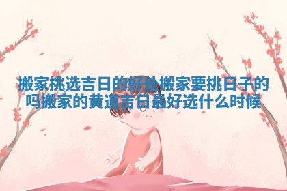 搬家挑选吉日的好处 搬家要挑日子的吗搬家的黄道吉日最好选什么时候