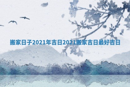 搬家日子2021年吉日 2021搬家吉日最好吉日