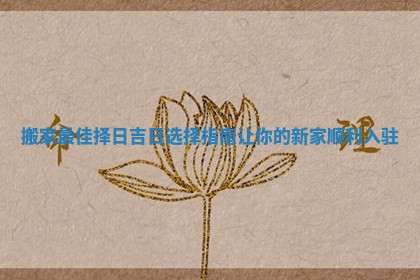 搬家最佳择日吉日选择指南让你的新家顺利入驻