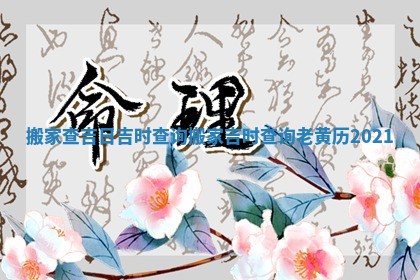 搬家查吉日吉时查询_搬家吉时查询 老黄历2021