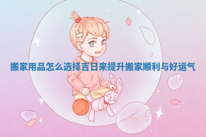 搬家用品怎么选择吉日来提升搬家顺利与好运气