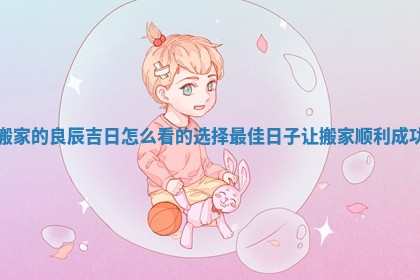 搬家的良辰吉日怎么看的选择最佳日子让搬家顺利成功