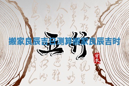 搬家良辰吉日测算 搬家良辰吉时