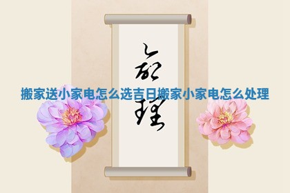 搬家送小家电怎么选吉日 搬家小家电怎么处理