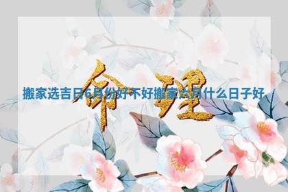 搬家选吉日6月份好不好 搬家六月什么日子好