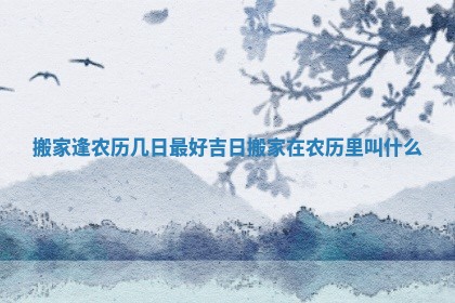 搬家逢农历几日最好吉日_搬家在农历里叫什么