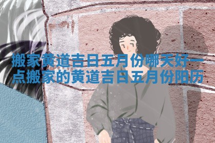 搬家黄道吉日五月份哪天好一点 搬家的黄道吉日五月份阳历 搬家黄道吉日五月份哪天好一点 搬家的黄道吉日五月份阳历