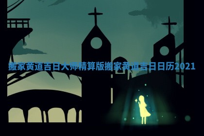 搬家黄道吉日大师精算版_搬家黄道吉日日历2021