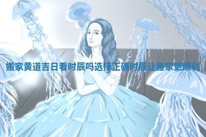 搬家黄道吉日看时辰吗选择正确时辰让搬家更顺利