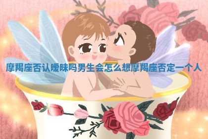 摩羯座否认暧昧吗男生会怎么想 摩羯座否定一个人 摩羯座否认暧昧吗男生会怎么想 摩羯座否定一个人